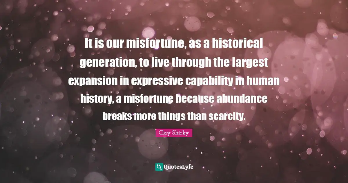 Clay Shirky Quotes: "It is our misfortune, as a historical generation, to live through the largest expansion in expressive capability in human history, a misfortune because abundance breaks more things than scarcity."