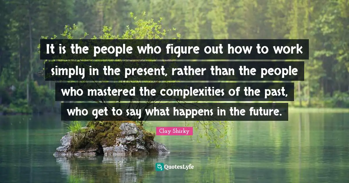 Clay Shirky Quotes: "It is the people who figure out how to work simply in the present, rather than the people who mastered the complexities of the past, who get to say what happens in the future."
