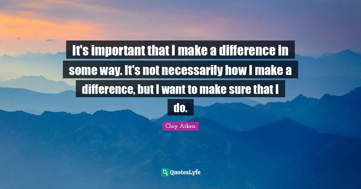 It's important that I make a difference in some way. It's not necessarily how I make a difference, but I want to make sure that I do.