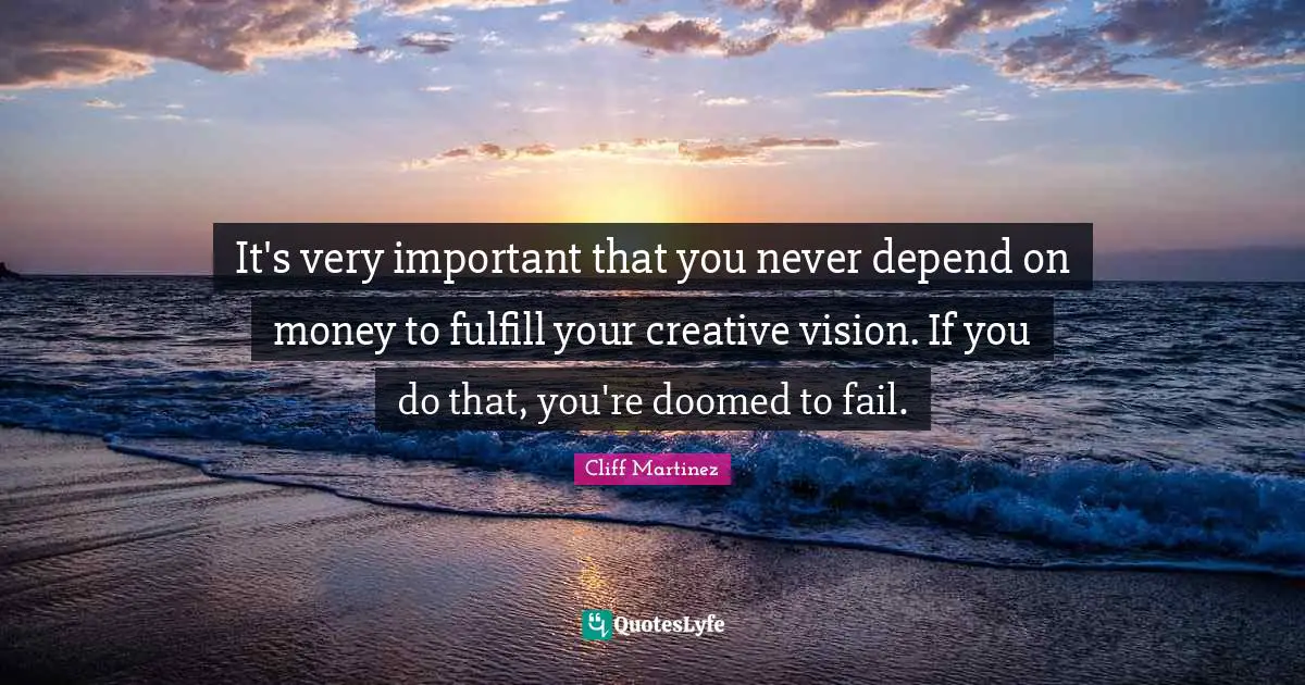 It's very important that you never depend on money to fulfill your creative vision. If you do that, you're doomed to fail.