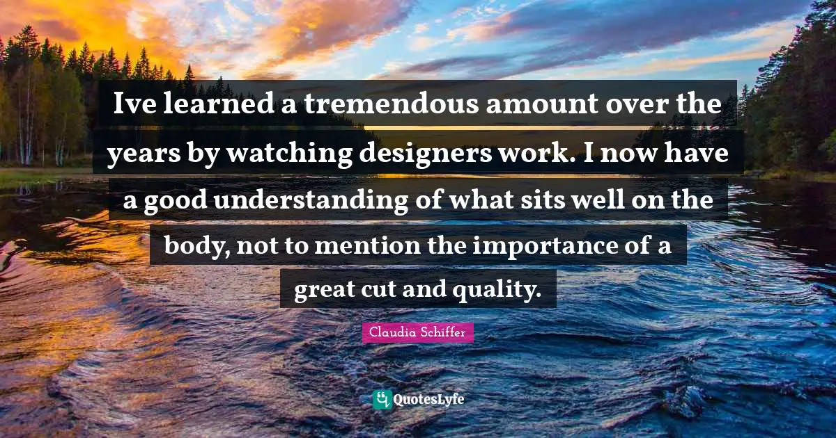 Ive learned a tremendous amount over the years by watching designers work. I now have a good understanding of what sits well on the body, not to mention the importance of a great cut and quality.