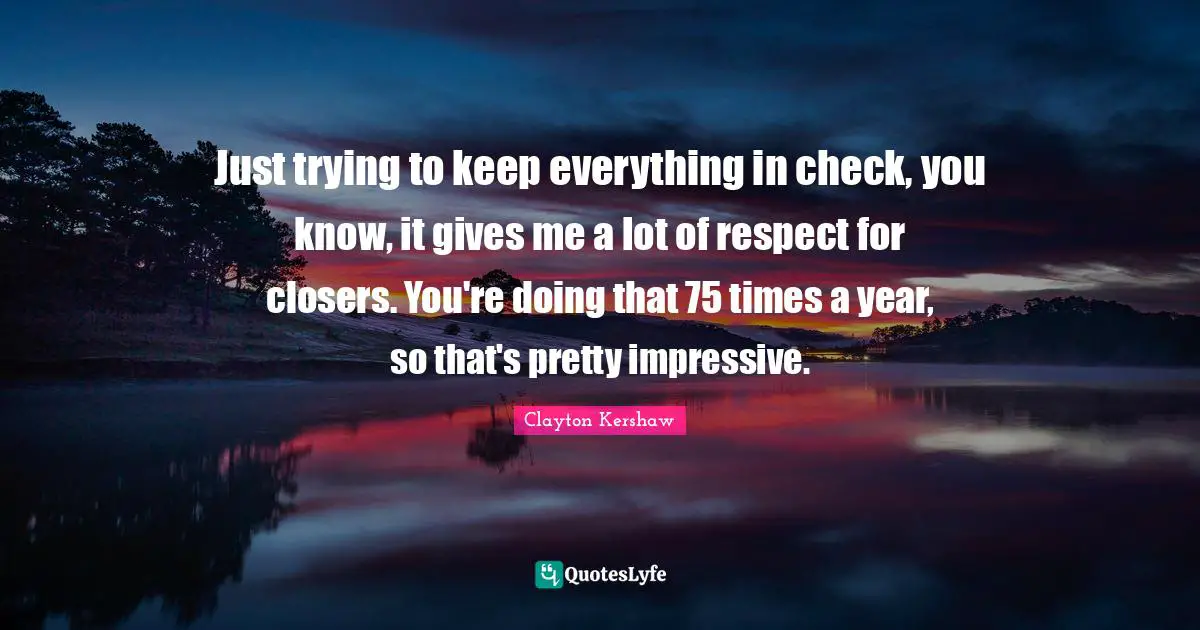 Just trying to keep everything in check, you know, it gives me a lot of respect for closers. You're doing that 75 times a year, so that's pretty impressive.