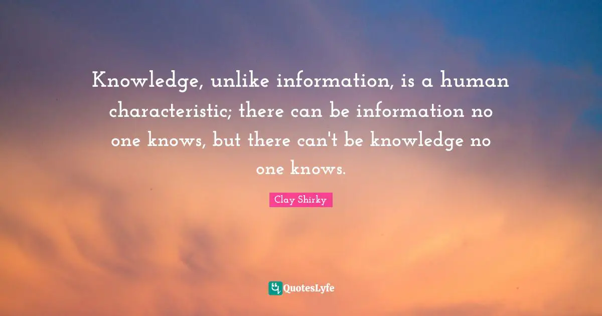 Clay Shirky Quotes: "Knowledge, unlike information, is a human characteristic; there can be information no one knows, but there can't be knowledge no one knows."