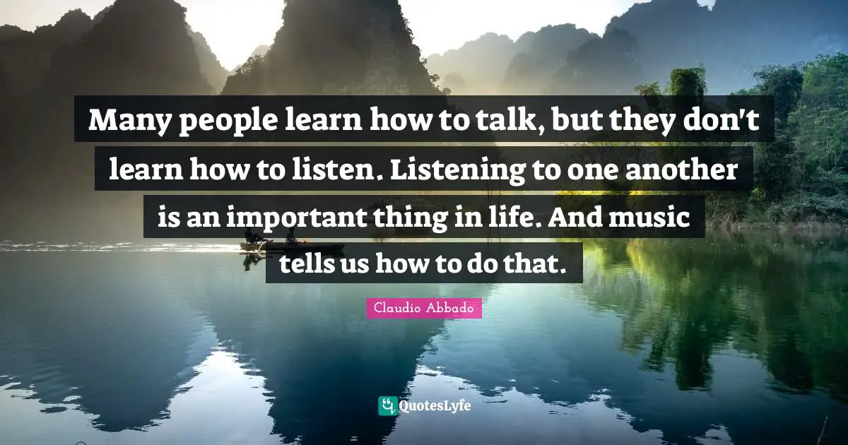 Many people learn how to talk, but they don't learn how to listen. Listening to one another is an important thing in life. And music tells us how to do that.