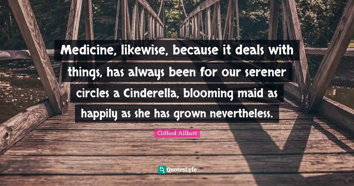 Medicine, likewise, because it deals with things, has always been for our serener circles a Cinderella, blooming maid as happily as she has grown nevertheless.
