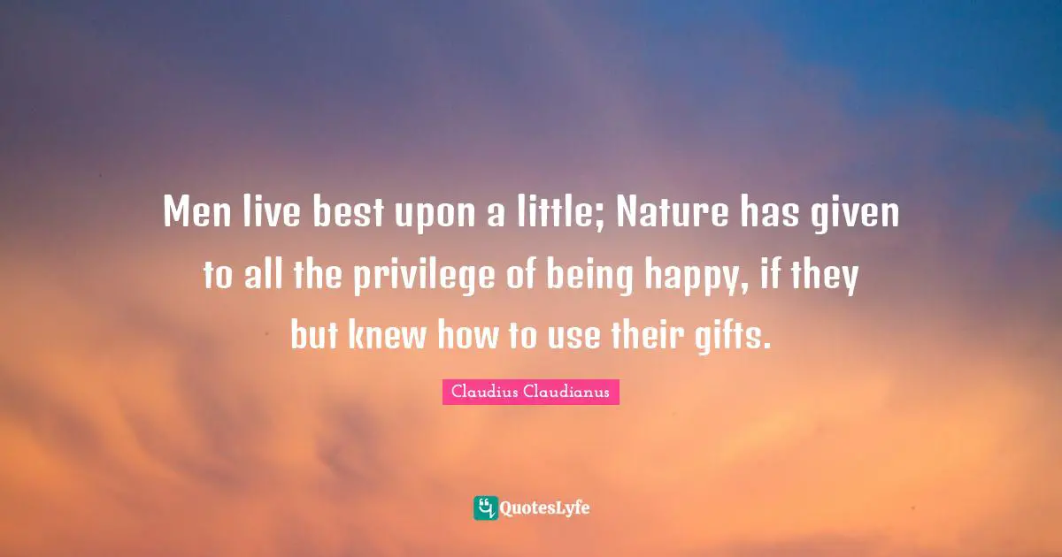 Men live best upon a little; Nature has given to all the privilege of being happy, if they but knew how to use their gifts.