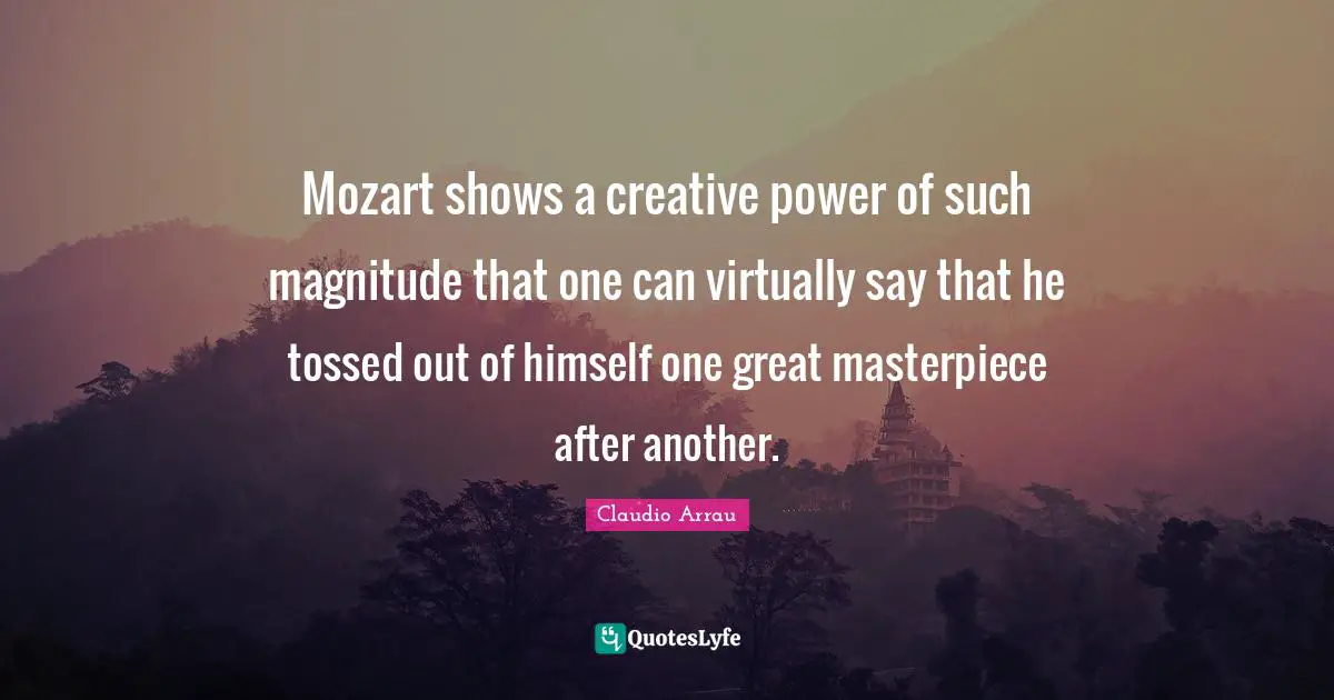 Mozart shows a creative power of such magnitude that one can virtually say that he tossed out of himself one great masterpiece after another.