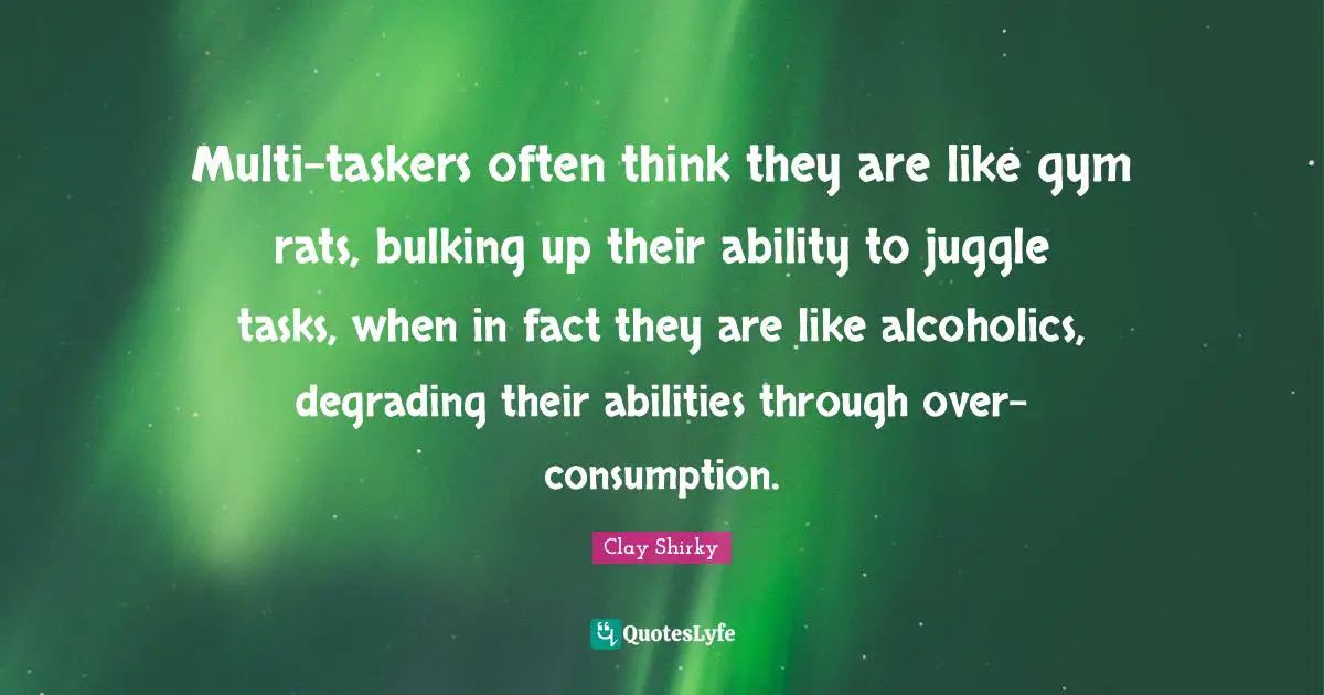 Clay Shirky Quotes: "Multi-taskers often think they are like gym rats, bulking up their ability to juggle tasks, when in fact they are like alcoholics, degrading their abilities through over-consumption."