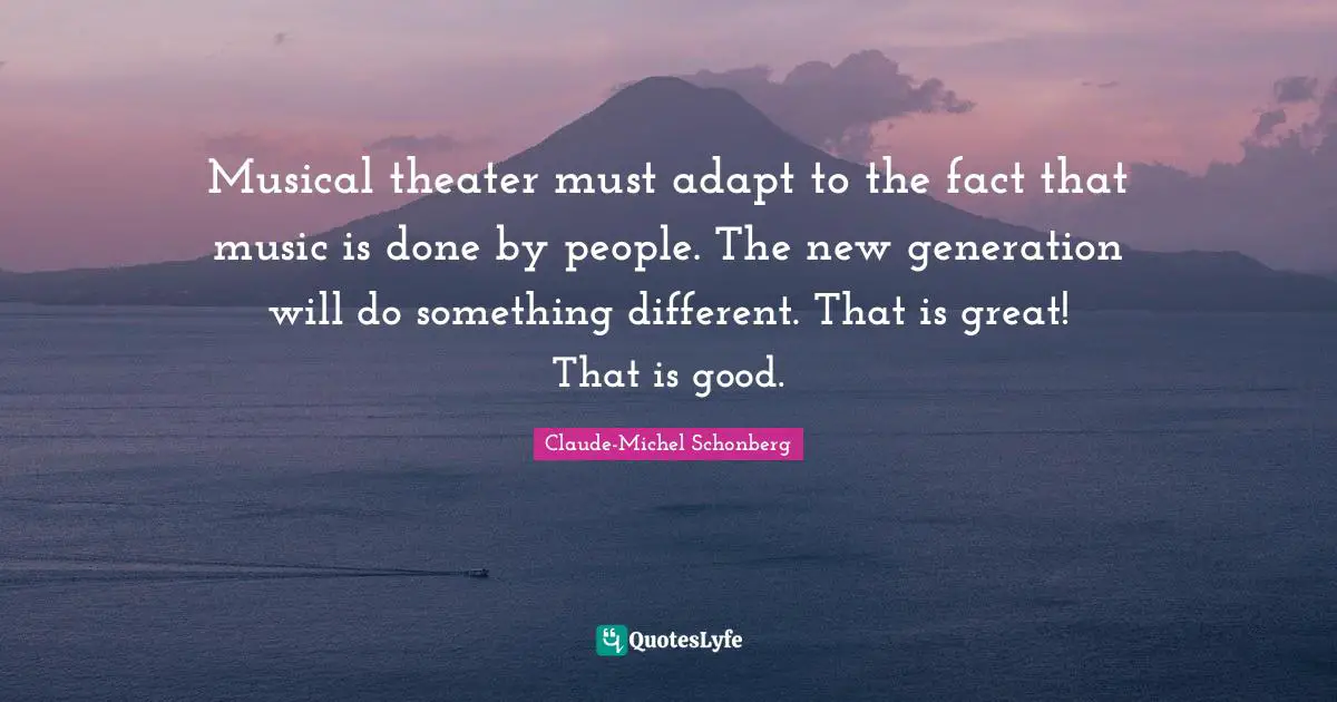Musical theater must adapt to the fact that music is done by people. The new generation will do something different. That is great! That is good.