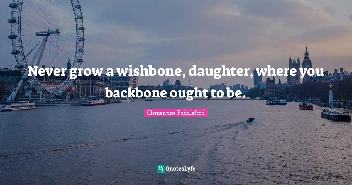 Never grow a wishbone, daughter, where you backbone ought to be.