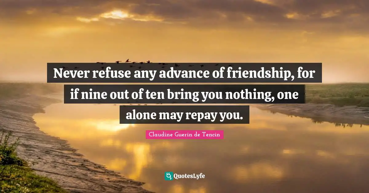 Never refuse any advance of friendship, for if nine out of ten bring you nothing, one alone may repay you.