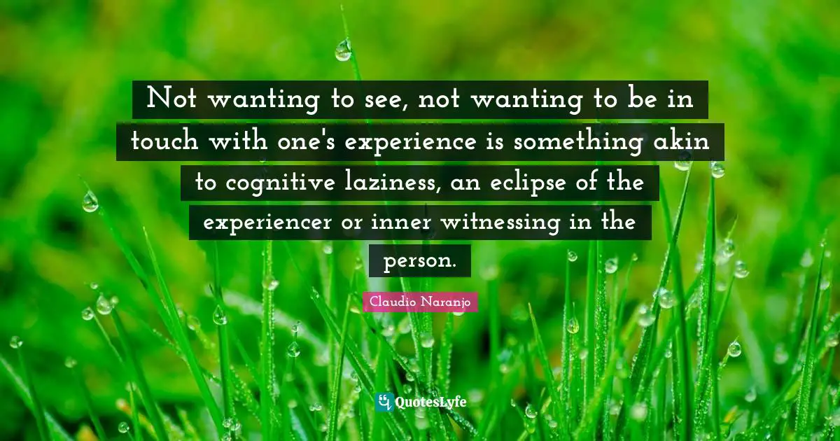 Not wanting to see, not wanting to be in touch with one's experience is something akin to cognitive laziness, an eclipse of the experiencer or inner witnessing in the person.