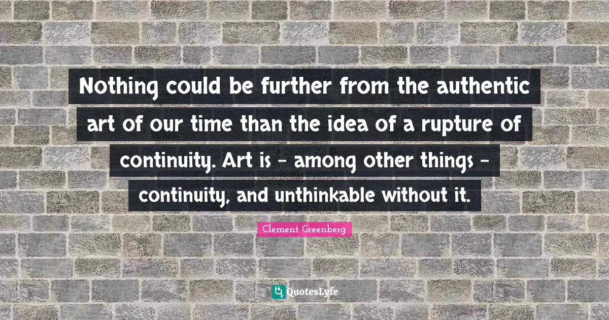 Unthinkable Quotes: "Nothing could be further from the authentic art of our time than the idea of a rupture of continuity. Art is - among other things - continuity, and unthinkable without it."