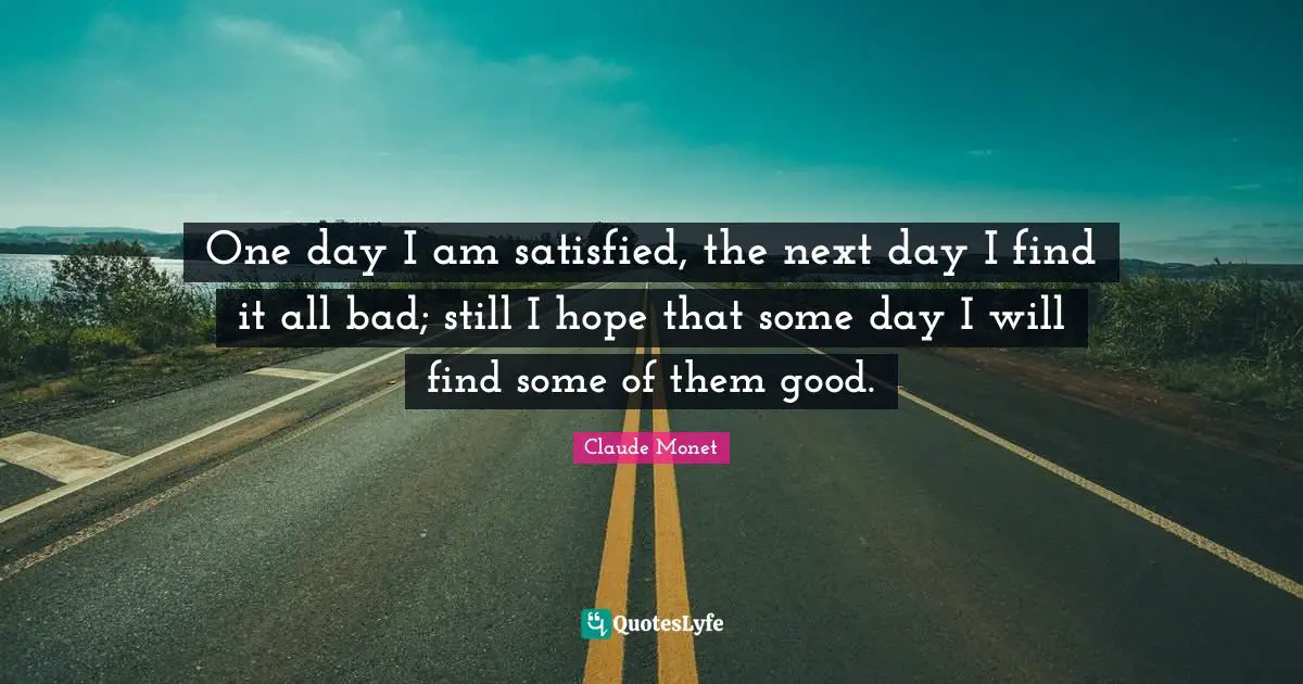 One day I am satisfied, the next day I find it all bad; still I hope that some day I will find some of them good.