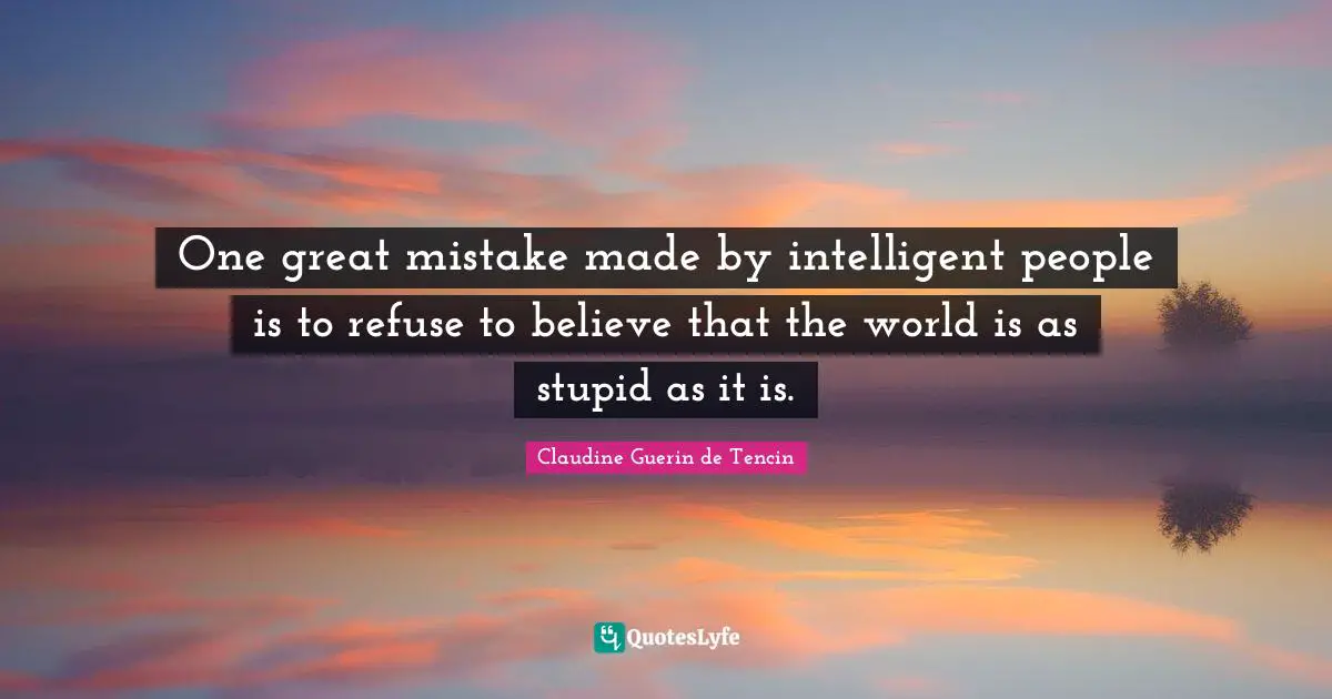 One great mistake made by intelligent people is to refuse to believe that the world is as stupid as it is.