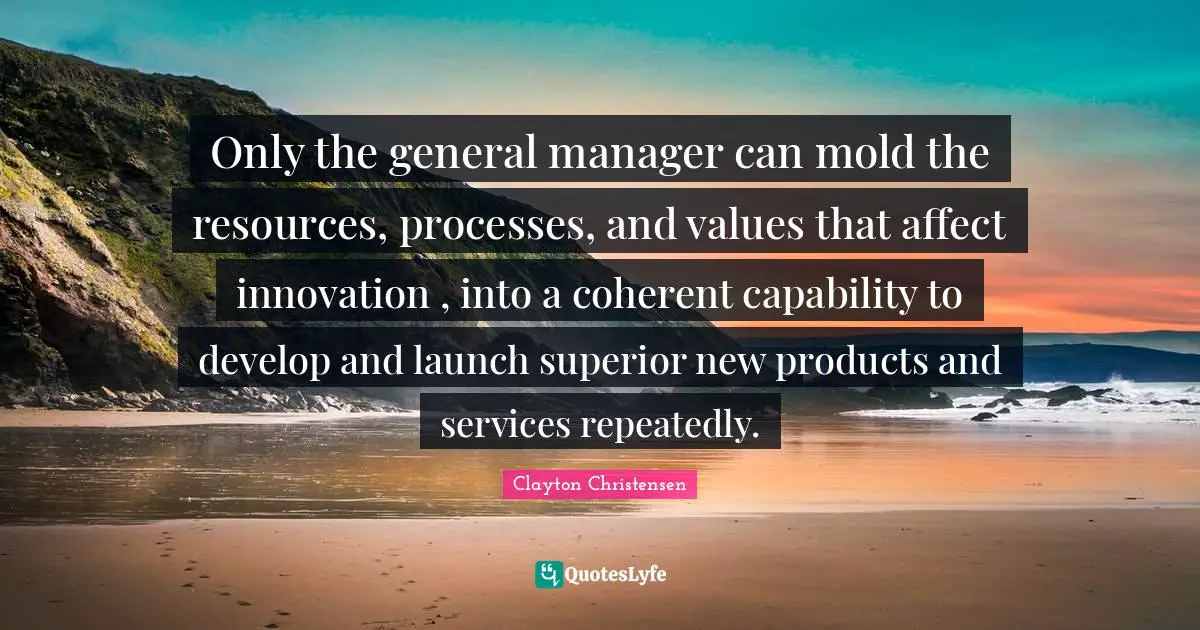 Only the general manager can mold the resources, processes, and values that affect innovation , into a coherent capability to develop and launch superior new products and services repeatedly.
