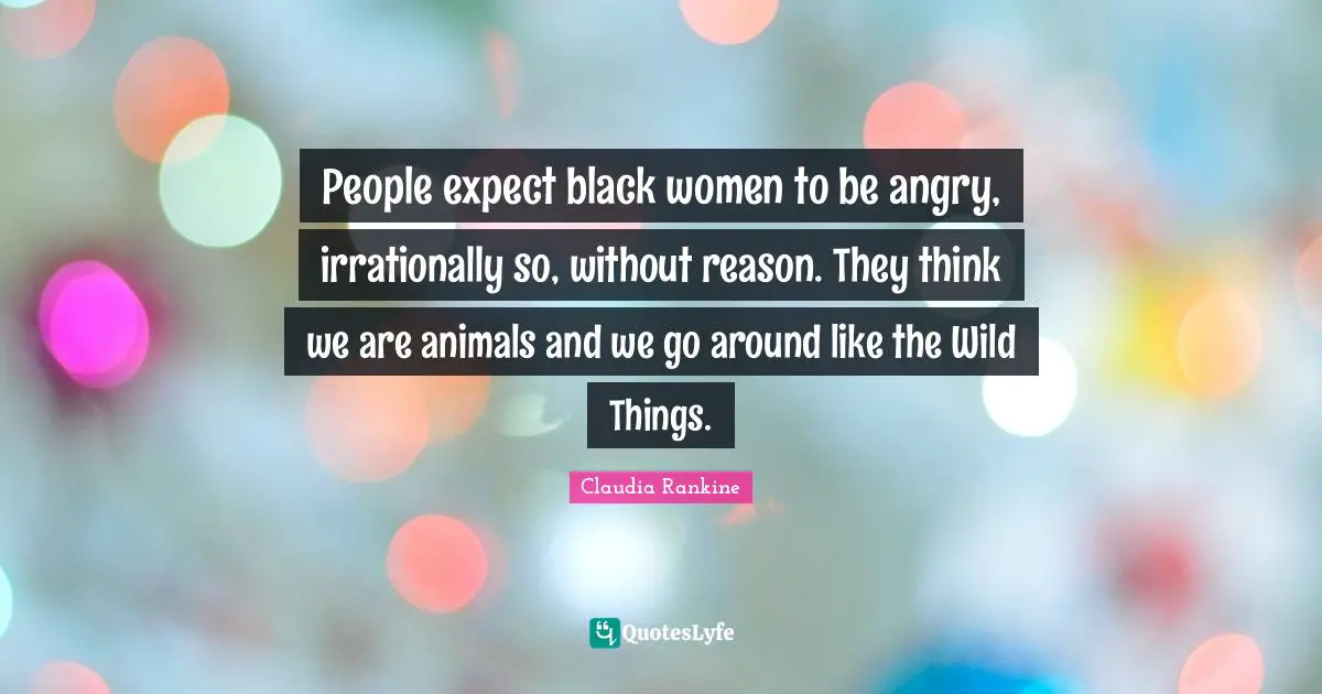 Claudia Rankine Quotes: "People expect black women to be angry, irrationally so, without reason. They think we are animals and we go around like the Wild Things."