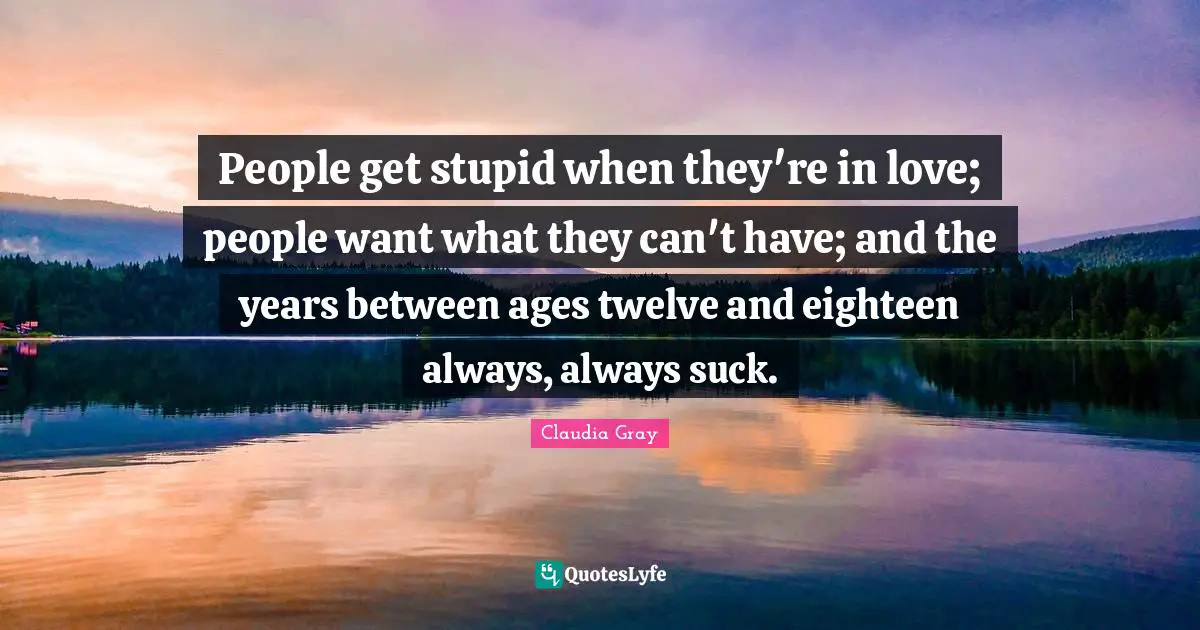 People get stupid when they're in love; people want what they can't have; and the years between ages twelve and eighteen always, always suck.