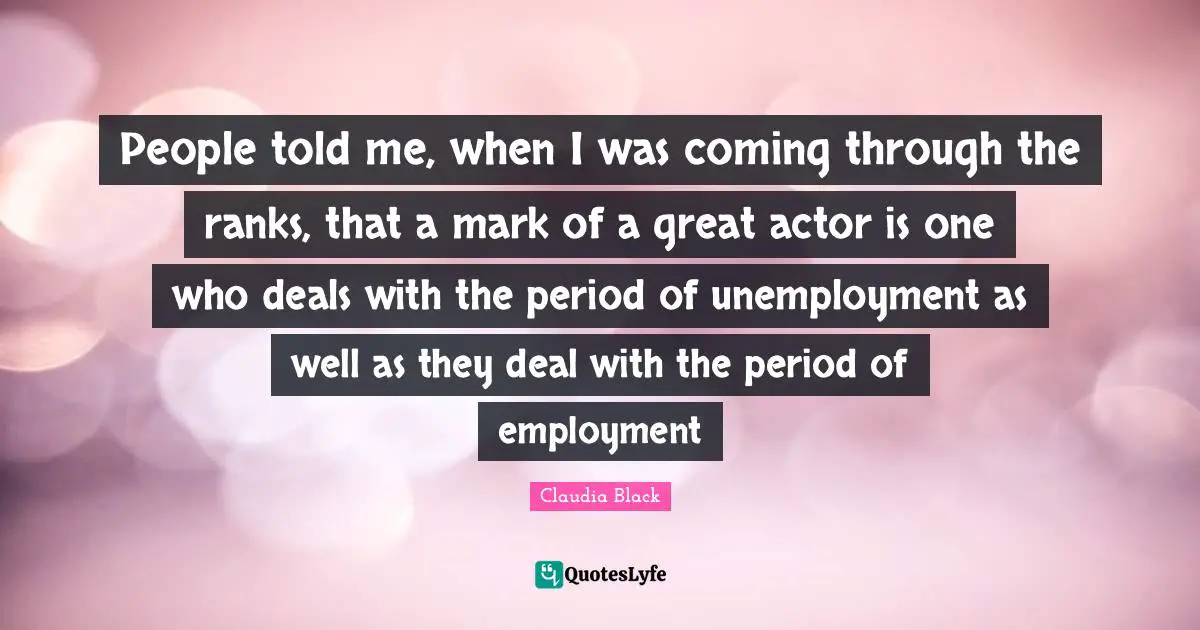 People told me, when I was coming through the ranks, that a mark of a great actor is one who deals with the period of unemployment as well as they deal with the period of employment