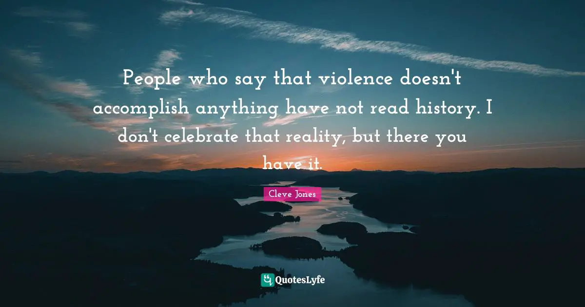 People who say that violence doesn't accomplish anything have not read history. I don't celebrate that reality, but there you have it.