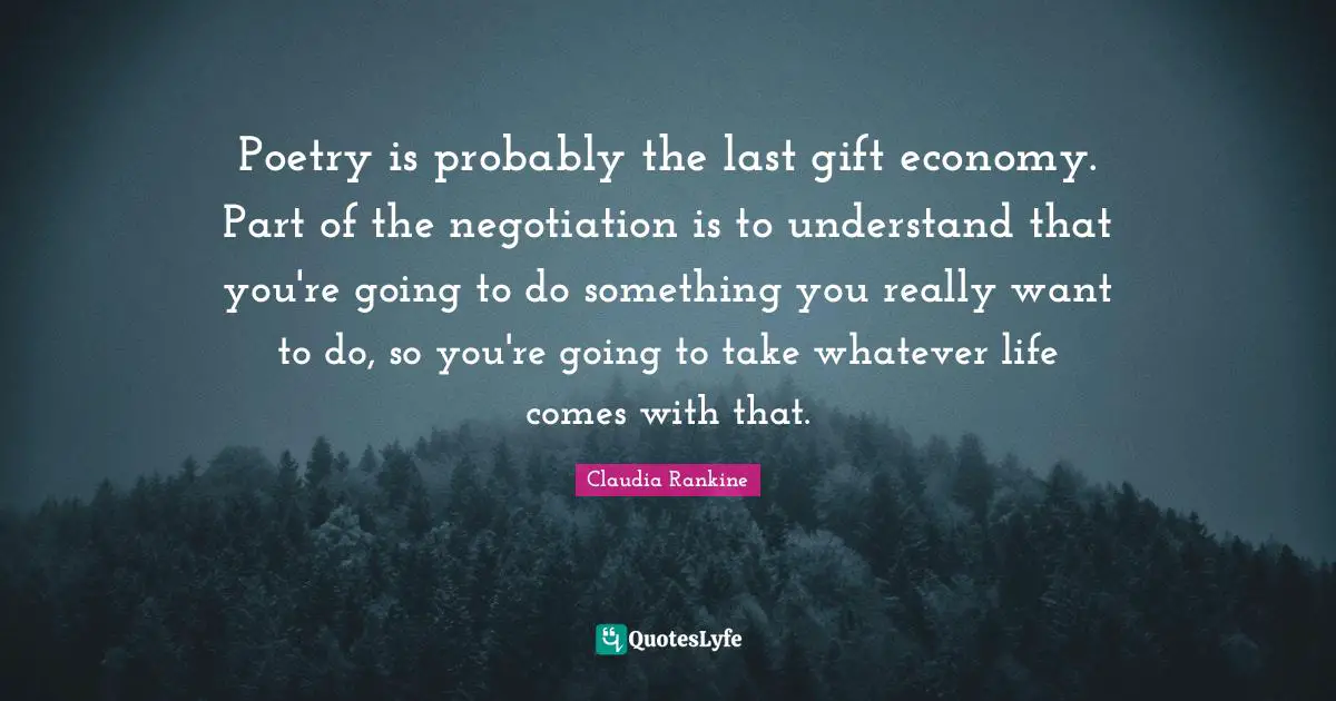 Claudia Rankine Quotes: "Poetry is probably the last gift economy. Part of the negotiation is to understand that you're going to do something you really want to do, so you're going to take whatever life comes with that."