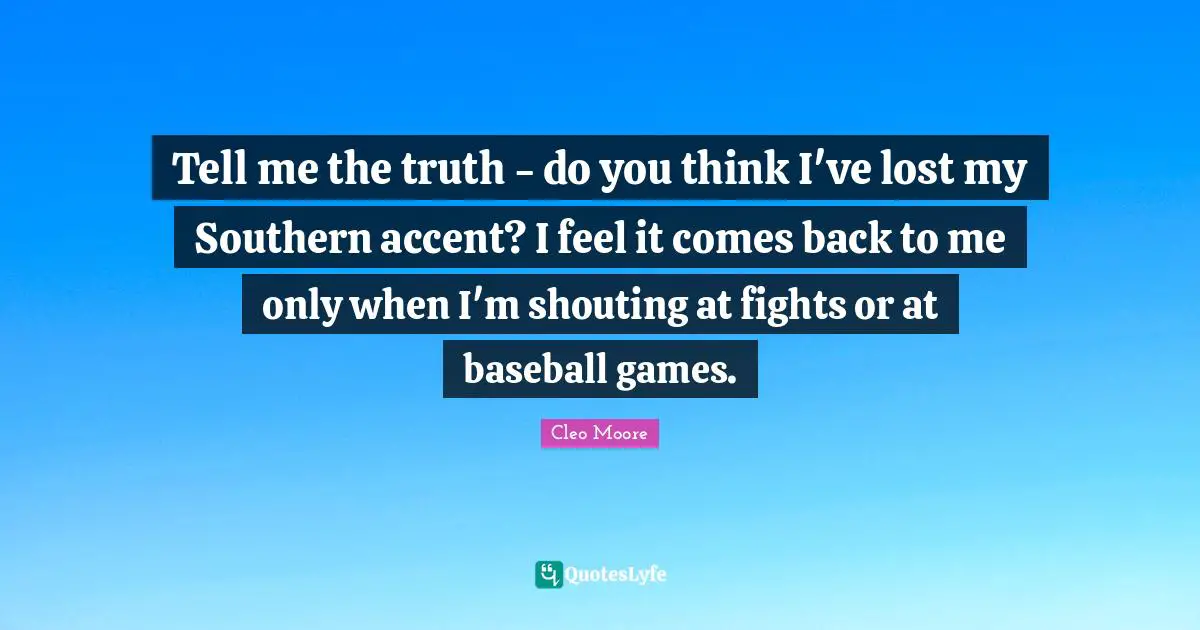 Tell me the truth - do you think I've lost my Southern accent? I feel it comes back to me only when I'm shouting at fights or at baseball games.