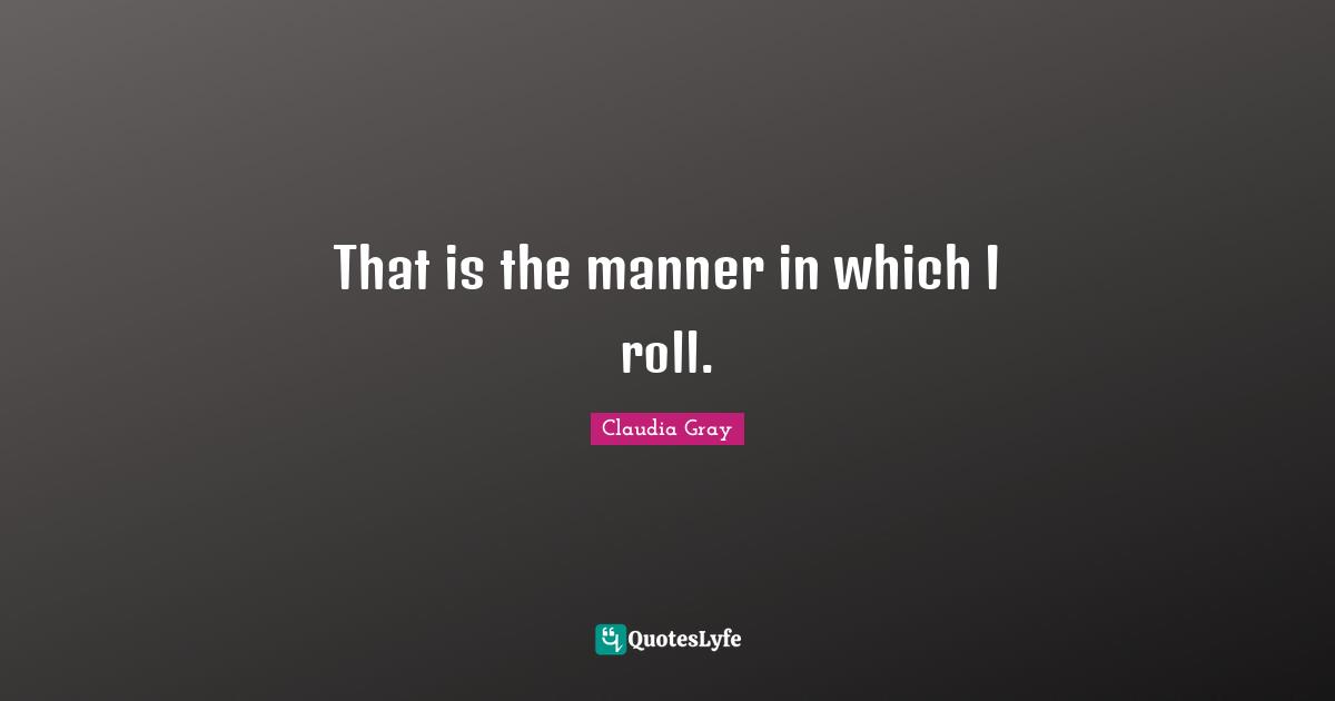 That is the manner in which I roll.