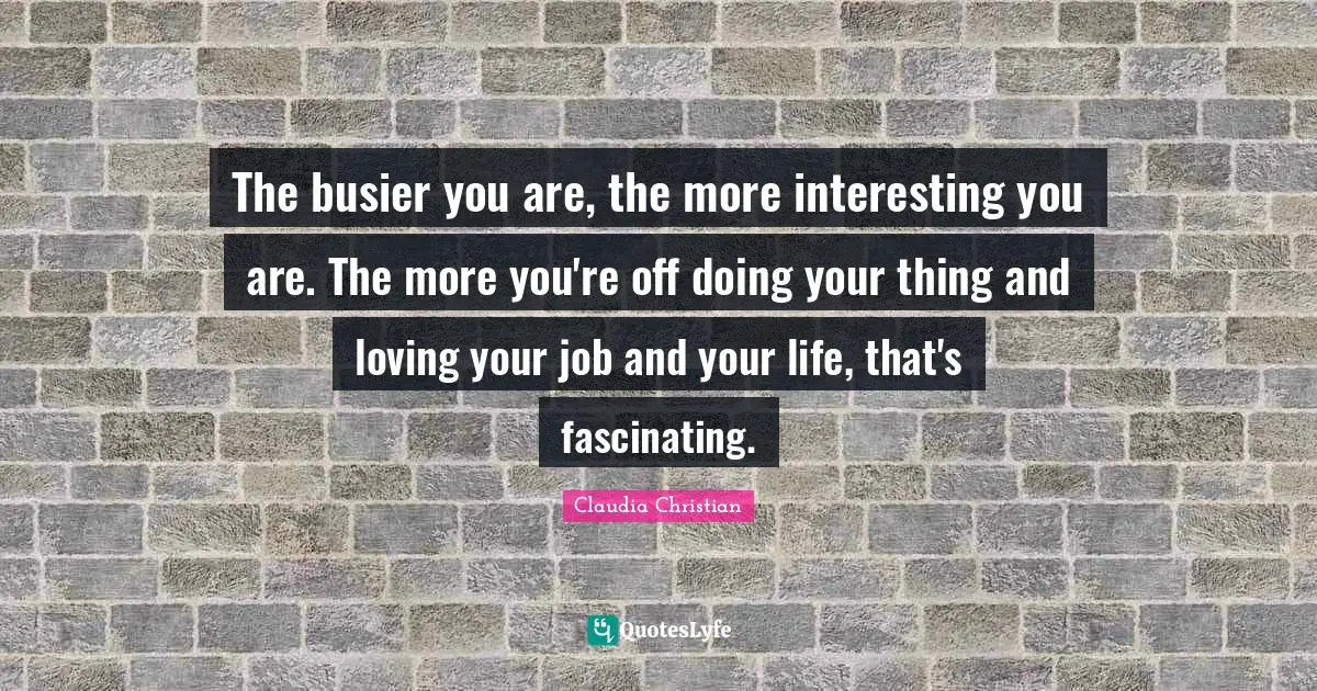 The busier you are, the more interesting you are. The more you're off doing your thing and loving your job and your life, that's fascinating.