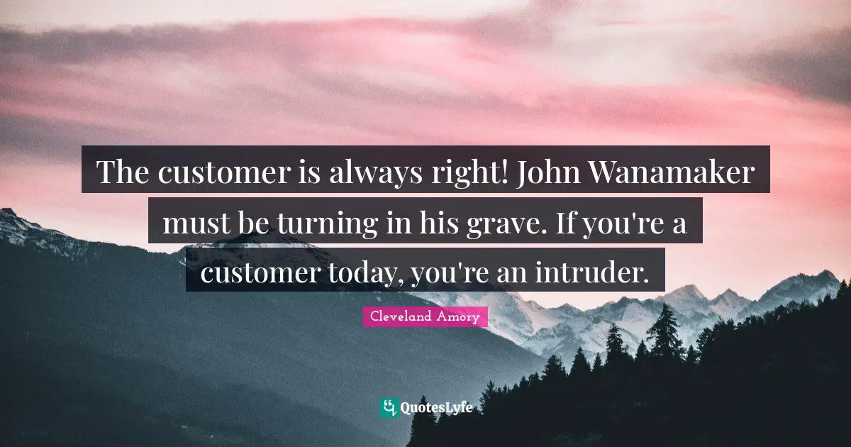 The customer is always right! John Wanamaker must be turning in his grave. If you're a customer today, you're an intruder.