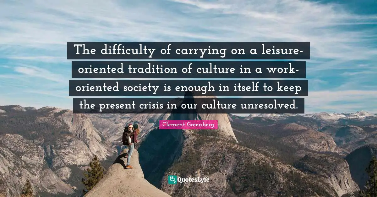 The difficulty of carrying on a leisure-oriented tradition of culture in a work-oriented society is enough in itself to keep the present crisis in our culture unresolved.