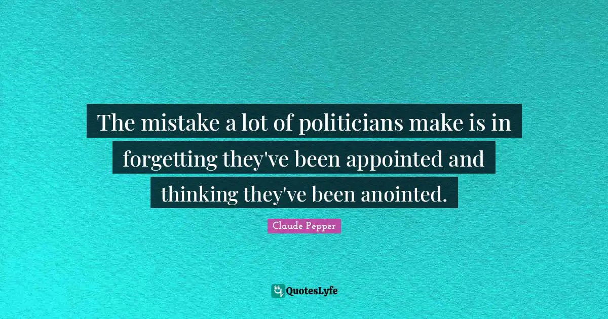 The mistake a lot of politicians make is in forgetting they've been appointed and thinking they've been anointed.