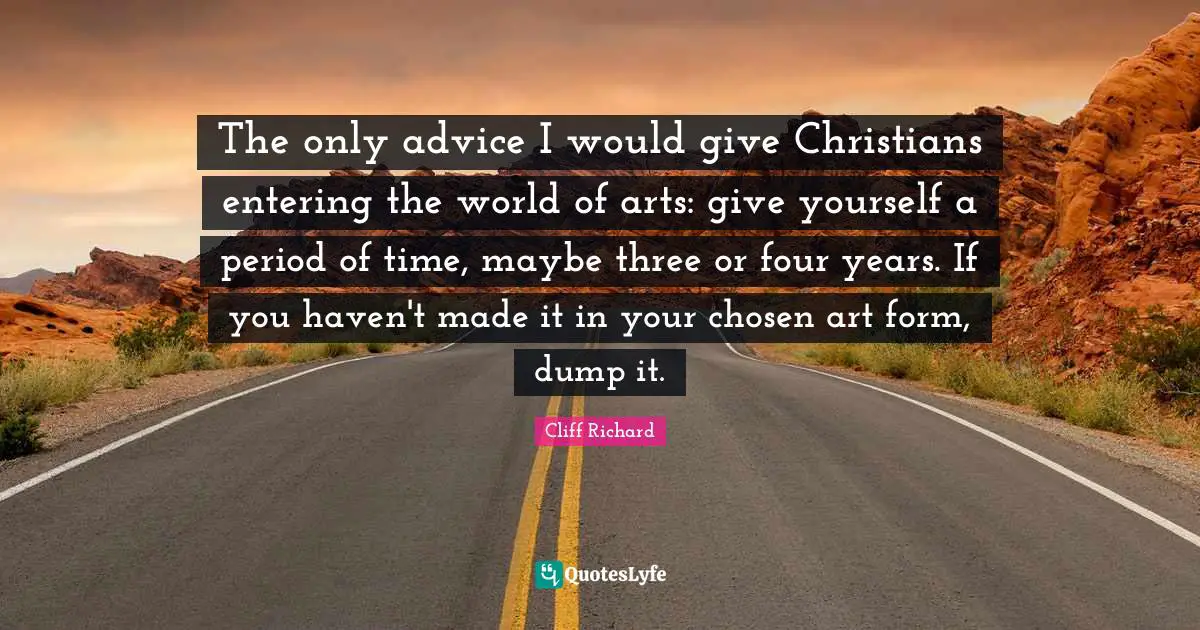 Cliff Richard Quotes: "The only advice I would give Christians entering the world of arts: give yourself a period of time, maybe three or four years. If you haven't made it in your chosen art form, dump it."