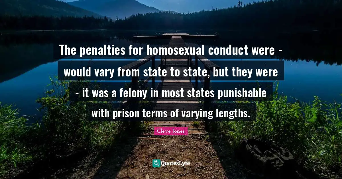 The penalties for homosexual conduct were - would vary from state to state, but they were - it was a felony in most states punishable with prison terms of varying lengths.