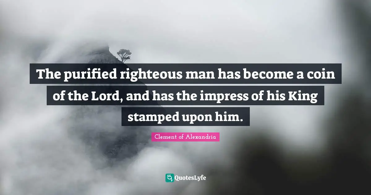 The purified righteous man has become a coin of the Lord, and has the impress of his King stamped upon him.
