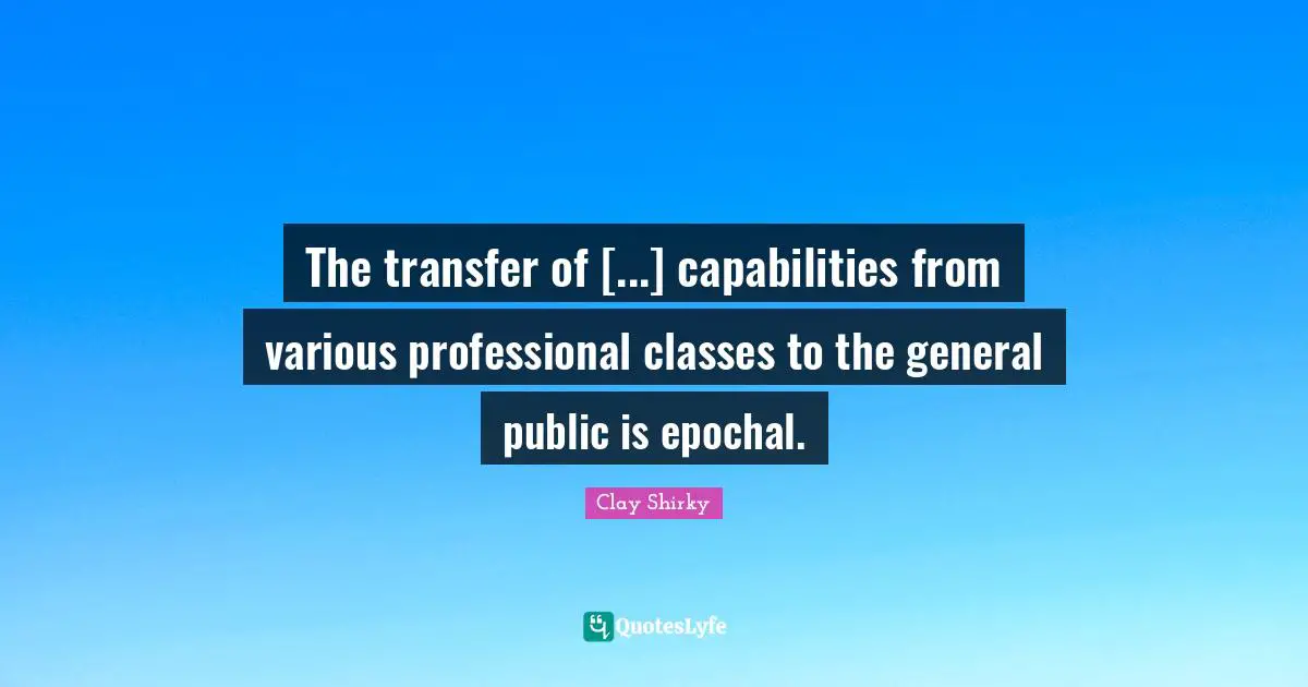 Clay Shirky Quotes: "The transfer of [...] capabilities from various professional classes to the general public is epochal."