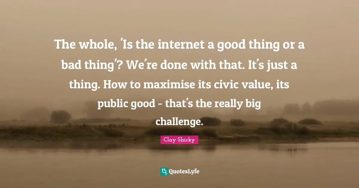 The whole, 'Is the internet a good thing or a bad thing'? We're done with that. It's just a thing. How to maximise its civic value, its public good - that's the really big challenge.