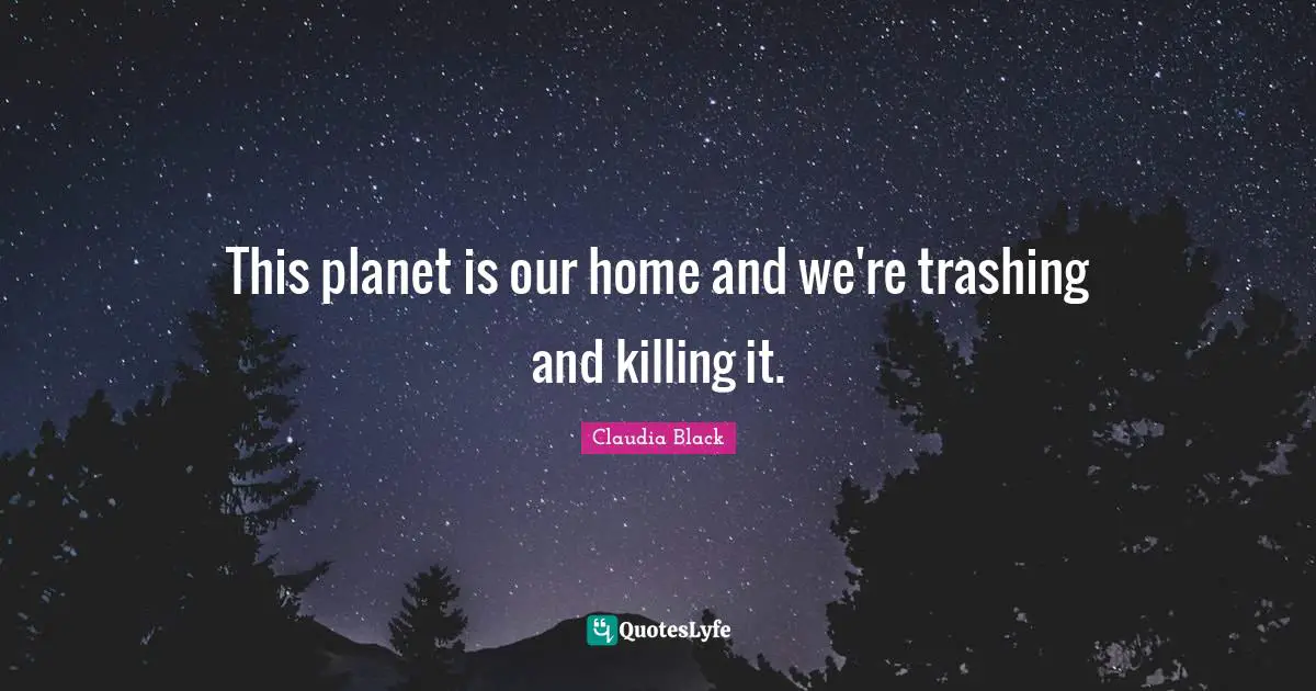 This planet is our home and we're trashing and killing it.