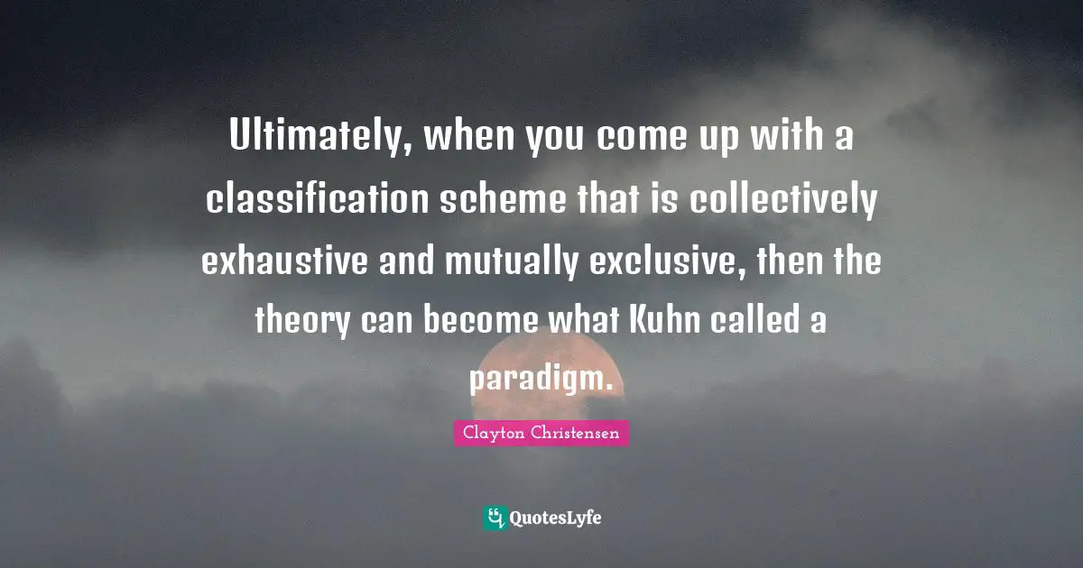 Ultimately, when you come up with a classification scheme that is collectively exhaustive and mutually exclusive, then the theory can become what Kuhn called a paradigm.