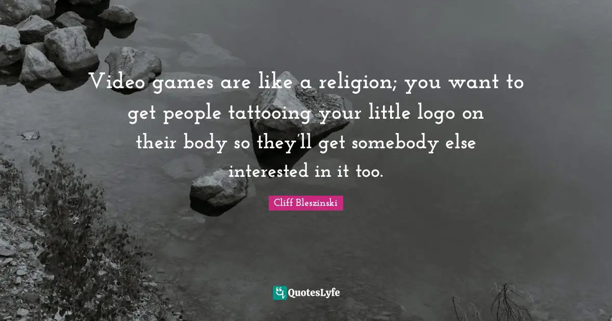 Video games are like a religion; you want to get people tattooing your little logo on their body so they’ll get somebody else interested in it too.