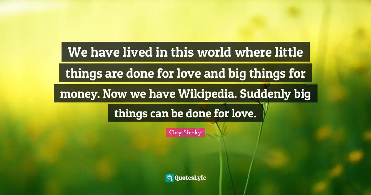 Clay Shirky Quotes: "We have lived in this world where little things are done for love and big things for money. Now we have Wikipedia. Suddenly big things can be done for love."