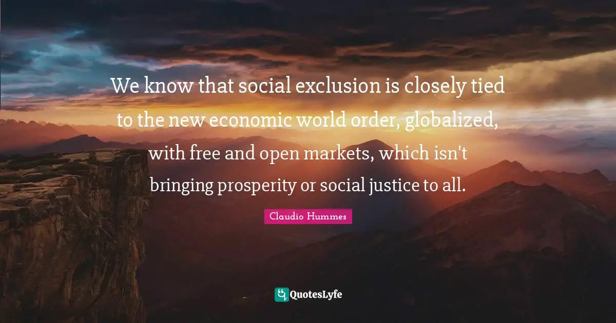 We know that social exclusion is closely tied to the new economic world order, globalized, with free and open markets, which isn't bringing prosperity or social justice to all.