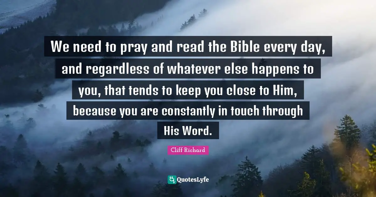 Cliff Richard Quotes: "We need to pray and read the Bible every day, and regardless of whatever else happens to you, that tends to keep you close to Him, because you are constantly in touch through His Word."