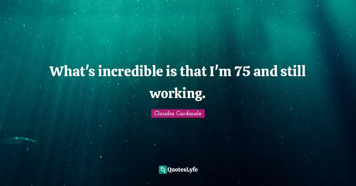 What's incredible is that I'm 75 and still working.
