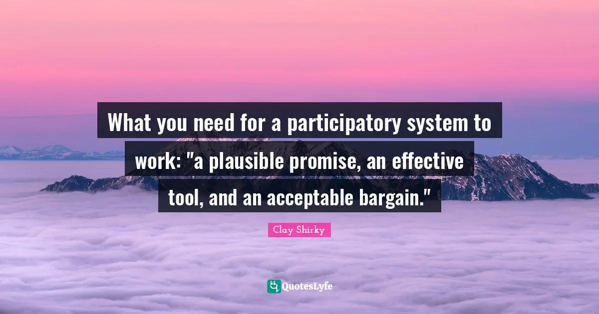 Clay Shirky Quotes: "What you need for a participatory system to work: "a plausible promise, an effective tool, and an acceptable bargain.""