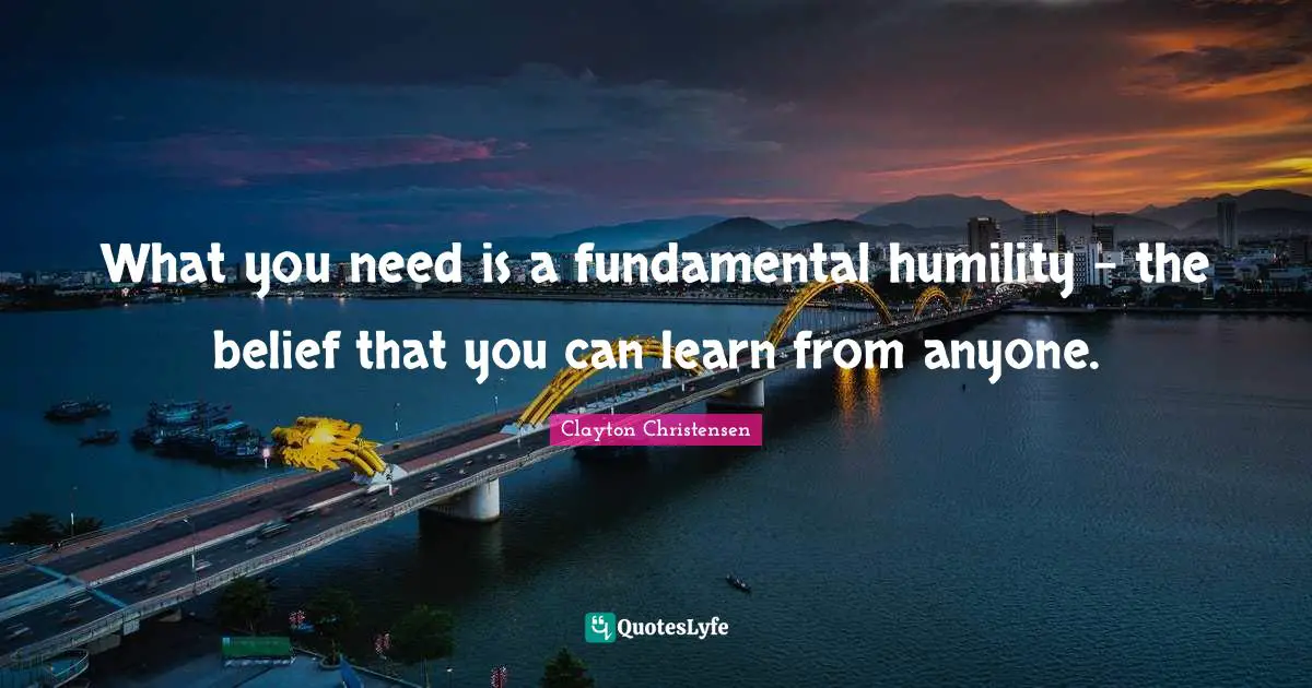 What you need is a fundamental humility - the belief that you can learn from anyone.