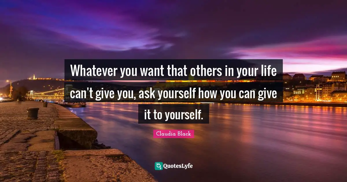 Whatever you want that others in your life can't give you, ask yourself how you can give it to yourself.