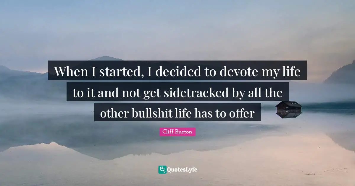 When I started, I decided to devote my life to it and not get sidetracked by all the other bullshit life has to offer
