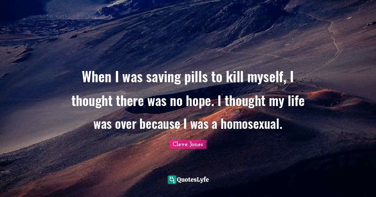 When I was saving pills to kill myself, I thought there was no hope. I thought my life was over because I was a homosexual.