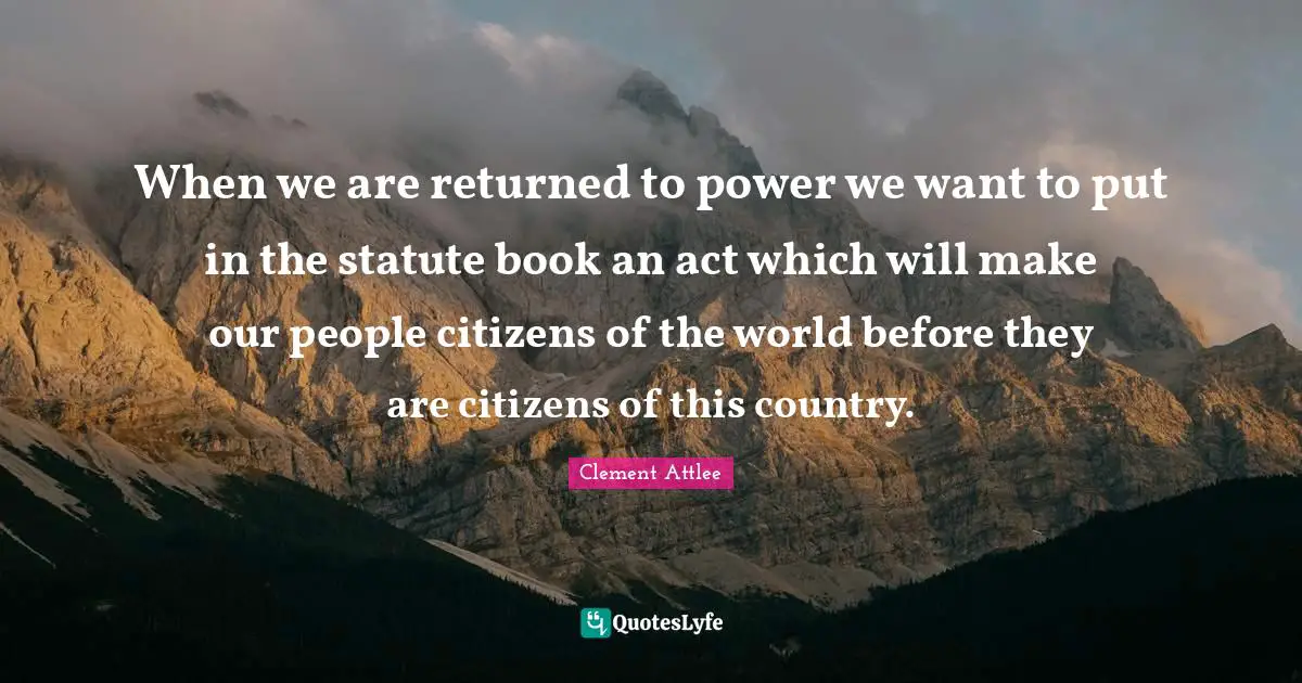 Clement Attlee Quotes: When we are returned to power we want to put in the statute book an act which will make our people citizens of the world before they are citizens of this country.