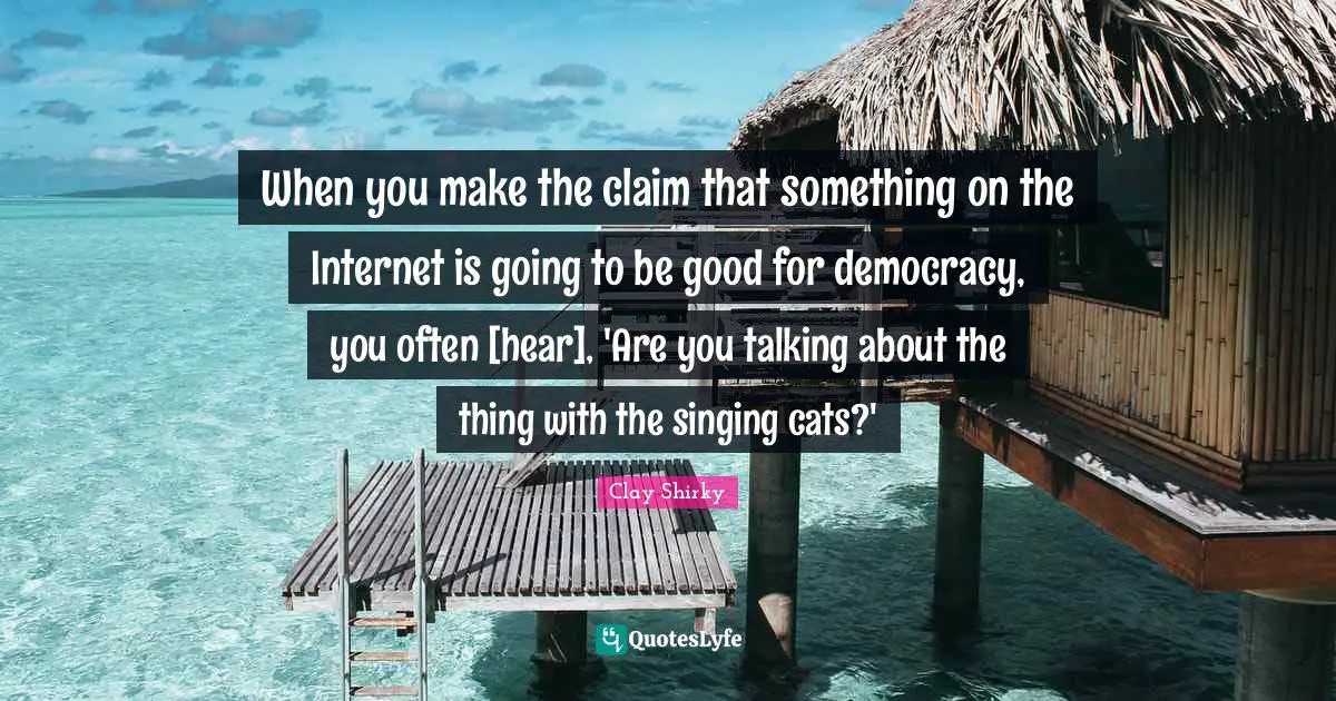 Clay Shirky Quotes: "When you make the claim that something on the Internet is going to be good for democracy, you often [hear], 'Are you talking about the thing with the singing cats?'"